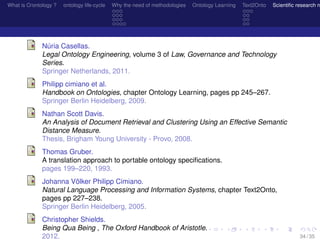 What is O/ontology ? ontology life-cycle Why the need of methodologies Ontology Learning Text2Onto Scientiﬁc research n
Núria Casellas.
Legal Ontology Engineering, volume 3 of Law, Governance and Technology
Series.
Springer Netherlands, 2011.
Philipp cimiano et al.
Handbook on Ontologies, chapter Ontology Learning, pages pp 245–267.
Springer Berlin Heidelberg, 2009.
Nathan Scott Davis.
An Analysis of Document Retrieval and Clustering Using an Effective Semantic
Distance Measure.
Thesis, Brigham Young University - Provo, 2008.
Thomas Gruber.
A translation approach to portable ontology speciﬁcations.
pages 199–220, 1993.
Johanna Völker Philipp Cimiano.
Natural Language Processing and Information Systems, chapter Text2Onto,
pages pp 227–238.
Springer Berlin Heidelberg, 2005.
Christopher Shields.
Being Qua Being , The Oxford Handbook of Aristotle.
2012. 34 / 35
 