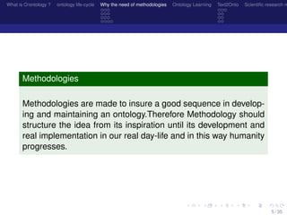 What is O/ontology ? ontology life-cycle Why the need of methodologies Ontology Learning Text2Onto Scientiﬁc research n
Methodologies
Methodologies are made to insure a good sequence in develop-
ing and maintaining an ontology.Therefore Methodology should
structure the idea from its inspiration until its development and
real implementation in our real day-life and in this way humanity
progresses.
5 / 35
 