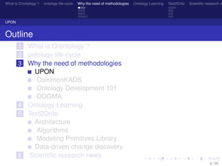 What is O/ontology ? ontology life-cycle Why the need of methodologies Ontology Learning Text2Onto Scientiﬁc research n
UPON
Outline
1 What is O/ontology ?
2 ontology life-cycle
3 Why the need of methodologies
UPON
CommonKADS
Ontology Development 101
DOGMA
4 Ontology Learning
5 Text2Onto
Architecture
Algorithms
Modeling Primitives Library
Data-driven change discovery
6 Scientiﬁc research news
6 / 35
 