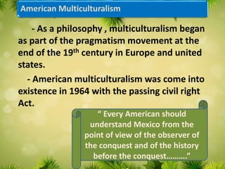 American Multiculturalism
- As a philosophy , multiculturalism began
as part of the pragmatism movement at the
end of the 19th century in Europe and united
states.
- American multiculturalism was come into
existence in 1964 with the passing civil right
Act.
“ Every American should
understand Mexico from the
point of view of the observer of
the conquest and of the history
before the conquest……….”
 