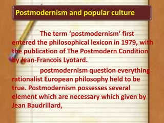 Postmodernism and popular culture
The term ‘postmodernism’ first
entered the philosophical lexicon in 1979, with
the publication of The Postmodern Condition
by Jean-Francois Lyotard.
postmodernism question everything
rationalist European philosophy held to be
true. Postmodernism possesses several
element which are necessary which given by
Jean Baudrillard,
 