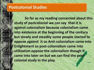Postcolonial Studies
So far as my reading concerned about this
study of postcolonial we can say that it is
against colonialism because colonialism came
into existence at the beginning of the century
but slowly and steadily some people started to
oppose against it so Anti-colonialism came into
Enlightment so post-colonialism came into
utilization oppose the colonialism though it
came into later on but we can find the post-
colonial study in the play.
 