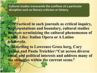Cultural studies transcends the confines of a particular
discipline such as literary criticism or history.
- Practiced in such journals as critical inquiry,
Representations and boundary, cultural studies
involves scrutinizing the cultural phenomenon of
a text. Like: Italian Opera or A Latino
telenovela.
- According to Lawrence Gross berg, Cary
Nelson and Paula Treichler:“Cut across diverse
social and political interests and address many of
the struggles within the current scene.”
 