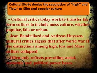 Cultural Study denies the separation of “high” and
“low” or Elite and popular culture
- Cultural critics today work to transfer the
term culture to include mass culture, whether
popular, folk or urban.
- Jean Baudrillard and Andreas Huyssen,
cultural critics argues that after world war II
the distinctions among high, low and Mass
culture collapsed
- Often only reflects prevailing social,
economic and political power bases.
 
