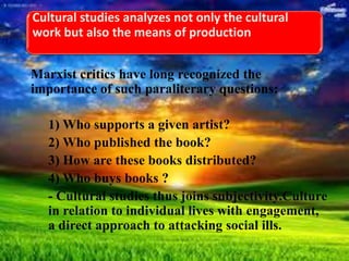 Cultural studies analyzes not only the cultural
work but also the means of production
Marxist critics have long recognized the
importance of such paraliterary questions:
1) Who supports a given artist?
2) Who published the book?
3) How are these books distributed?
4) Who buys books ?
- Cultural studies thus joins subjectivity.Culture
in relation to individual lives with engagement,
a direct approach to attacking social ills.
 