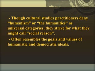 - Though cultural studies practitioners deny
“humanism” or “the humanities” as
universal categories, they strive for what they
might call “social reason”.
- Often resembles the goals and values of
humanistic and democratic ideals.
 