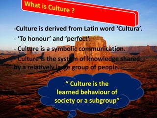 -Culture is derived from Latin word ‘Cultura’.
- ‘To honour’ and ‘perfect’.
- Culture is a symbolic communication.
- Culture is the system of knowledge shared
by a relatively large group of people.
“ Culture is the
learned behaviour of
society or a subgroup”
 