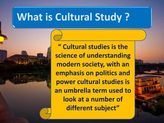What is Cultural Study ?
“ Cultural studies is the
science of understanding
modern society, with an
emphasis on politics and
power cultural studies is
an umbrella term used to
look at a number of
different subject”
 