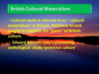 British Cultural Materialism
- Cultural study is referred to as “ cultural
materialism” in Britain. Matthew Arnold
sought to redefine the “given” of British
culture.
- Edward Burnett Tylor’s pioneering
anthological study ‘primitive culture’
 