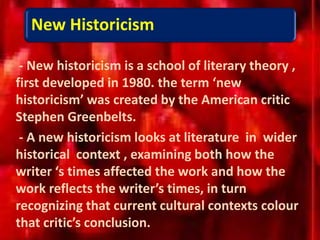 New Historicism
- New historicism is a school of literary theory ,
first developed in 1980. the term ‘new
historicism’ was created by the American critic
Stephen Greenbelts.
- A new historicism looks at literature in wider
historical context , examining both how the
writer ‘s times affected the work and how the
work reflects the writer’s times, in turn
recognizing that current cultural contexts colour
that critic’s conclusion.
 