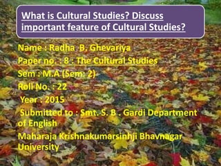 What is Cultural Studies? Discuss
important feature of Cultural Studies?
Name : Radha B. Ghevariya
Paper no. : 8 : The Cultural Studies
Sem : M.A (Sem: 2)
Roll No. : 22
Year : 2015
Submitted to : Smt. S. B . Gardi Department
of English
Maharaja Krishnakumarsinhji Bhavnagar
University
 