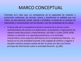 MARCO CONCEPTUAL
Chomsky (s.f.) dice que, La competencia es la capacidad de creación y
producción autónoma, de conocer, actuar y transformar la realidad que nos
rodea, ya sea personal, social, natural o simbólica, a través de un proceso de
intercambio y comunicación con los demás y con los contenidos de la cultura.

• El desarrollo de la competencia literaria necesita de la lectura como
actividad básica de acceso a la elaboración, acumulación y organización de
saberes meta discursivos y meta literarios. van Dijk J y Culler (1976 1978)
señalan La atención a la capacidad productiva y a la actividad
interpretativa como aspectos definitorios de la competencia literaria,. «La
lectura no es una actividad inocente. Está cargada de artificio y negarse a
estudiar nuestros propios modos de leer es pasar por alto una fuente
principal de información sobre la actividad literaria». (p.185):

 