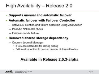 © Hortonworks Inc. 2013
High Availability – Release 2.0
• Supports manual and automatic failover
• Automatic failover with Failover Controller
– Active NN election and failure detection using ZooKeeper
– Periodic NN health check
– Failover on NN failure
• Removed shared storage dependency
– Quorum Journal Manager
• 3 to 5 Journal Nodes for storing editlog
• Edit must be written to quorum number of Journal Nodes
Available in Release 2.0.3-alpha
Page 12
Architecting the Future of Big Data
 