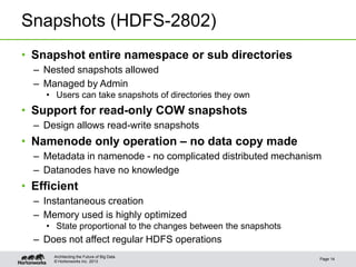 © Hortonworks Inc. 2013
Snapshots (HDFS-2802)
• Snapshot entire namespace or sub directories
– Nested snapshots allowed
– Managed by Admin
• Users can take snapshots of directories they own
• Support for read-only COW snapshots
– Design allows read-write snapshots
• Namenode only operation – no data copy made
– Metadata in namenode - no complicated distributed mechanism
– Datanodes have no knowledge
• Efficient
– Instantaneous creation
– Memory used is highly optimized
• State proportional to the changes between the snapshots
– Does not affect regular HDFS operations
Page 14
Architecting the Future of Big Data
 