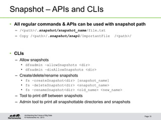 © Hortonworks Inc. 2013
Snapshot – APIs and CLIs
• All regular commands & APIs can be used with snapshot path
– /<path>/.snapshot/snapshot_name/file.txt
– Copy /<path>/.snapshot/snap1/ImportantFile /<path>/
• CLIs
– Allow snapshots
• dfsadmin –allowSnapshots <dir>
• dfsadmin –disAllowSnapshots <dir>
– Create/delete/rename snapshots
• fs –createSnapshot<dir> [snapshot_name]
• fs –deleteSnapshot<dir> <snapshot_name>
• fs –renameSnapshot<dir> <old_name> <new_name>
– Tool to print diff between snapshots
– Admin tool to print all snapshottable directories and snapshots
Page 15
Architecting the Future of Big Data
 