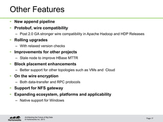 © Hortonworks Inc. 2013
Other Features
• New append pipeline
• Protobuf, wire compatibility
– Post 2.0 GA stronger wire compatibility in Apache Hadoop and HDP Releases
• Rolling upgrades
– With relaxed version checks
• Improvements for other projects
– Stale node to improve HBase MTTR
• Block placement enhancements
– Better support for other topologies such as VMs and Cloud
• On the wire encryption
– Both data-transfer and RPC protocols
• Support for NFS gateway
• Expanding ecosystem, platforms and applicability
– Native support for Windows
Page 17
Architecting the Future of Big Data
 