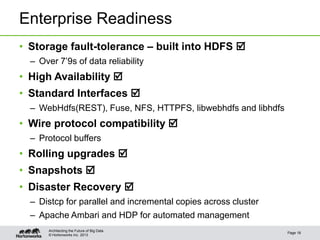 © Hortonworks Inc. 2013
Enterprise Readiness
• Storage fault-tolerance – built into HDFS 
– Over 7’9s of data reliability
• High Availability 
• Standard Interfaces 
– WebHdfs(REST), Fuse, NFS, HTTPFS, libwebhdfs and libhdfs
• Wire protocol compatibility 
– Protocol buffers
• Rolling upgrades 
• Snapshots 
• Disaster Recovery 
– Distcp for parallel and incremental copies across cluster
– Apache Ambari and HDP for automated management
Page 18
Architecting the Future of Big Data
 