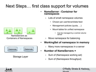 21
Next Steps… first class support for volumes
• NameServer - Container for
namespaces
› Lots of small namespace volumes
• Chosen per user/tenant/data feed
• Management policies (quota, …)
• Mount tables for unified namespace
• Can be managed by a central volume
server
› Move namespace for balancing
• WorkingSet of namespace in memory
› Many more namespaces in a server
• Number of NameServers =
› Sum of (Namespace working set)
› Sum of (Namespace throughput)
2
Datanode Datanode…
…
NameServers as
Containers of Namespaces
Storage Layer
O'Reilly Strata & Hadoop
 