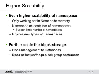 © Hortonworks Inc. 2013
Higher Scalability
• Even higher scalability of namespace
– Only working set in Namenode memory
– Namenode as container of namespaces
• Support large number of namespaces
– Explore new types of namespaces
• Further scale the block storage
– Block management to Datanodes
– Block collection/Mega block group abstraction
Page 22
Architecting the Future of Big Data
 
