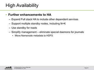 © Hortonworks Inc. 2013
High Availability
• Further enhancements to HA
– Expand Full stack HA to include other dependent services
– Support multiple standby nodes, including N+K
– Use standby for reads
– Simplify management – eliminate special daemons for journals
• Move Namenode metadata to HDFS
Page 23
Architecting the Future of Big Data
 