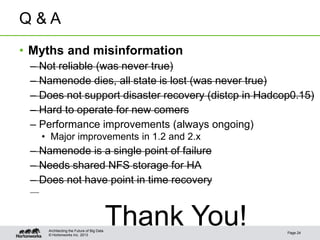 © Hortonworks Inc. 2013
Q & A
• Myths and misinformation
– Not reliable (was never true)
– Namenode dies, all state is lost (was never true)
– Does not support disaster recovery (distcp in Hadcop0.15)
– Hard to operate for new comers
– Performance improvements (always ongoing)
• Major improvements in 1.2 and 2.x
– Namenode is a single point of failure
– Needs shared NFS storage for HA
– Does not have point in time recovery
Thank You! Page 24
Architecting the Future of Big Data
 