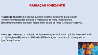 RADIAÇÃO IONIZANTE
•Radiação Ionizante é aquela que tem energia suficiente para ionizar
(remover elétrons) dos átomos e moléculas do meio, modificando
seu comportamento químico. Nesta faixa estão os raios-X e raios-γ (gama).
•No corpo humano, a radiação ionizante é capaz de formar radicais livres retirando
um Hidrogênio (H), ou uma Hidroxila (OH) da água por exemplo e/ou quebrar
ligações químicas.
 