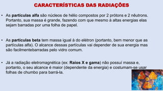 CARACTERÍSTICAS DAS RADIAÇÕES
• As partículas alfa são núcleos de hélio compostos por 2 prótons e 2 nêutrons.
Portanto, sua massa é grande, fazendo com que mesmo à altas energias elas
sejam barradas por uma folha de papel.
• As partículas beta tem massa igual à do elétron (portanto, bem menor que as
partículas alfa). O alcance dessas partículas vai depender de sua energia mas
são facilmentebarradas pelo vidro comum.
• Já a radiação eletromagnética (ex: Raios X e gama) não possuí massa e,
portanto, o seu alcance é maior (dependente da energia) e costumam-se usar
folhas de chumbo para barrá-la.
 