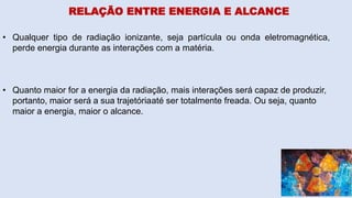 RELAÇÃO ENTRE ENERGIA E ALCANCE
• Qualquer tipo de radiação ionizante, seja partícula ou onda eletromagnética,
perde energia durante as interações com a matéria.
• Quanto maior for a energia da radiação, mais interações será capaz de produzir,
portanto, maior será a sua trajetóriaaté ser totalmente freada. Ou seja, quanto
maior a energia, maior o alcance.
 