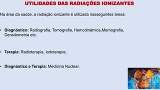 UTILIDADES DAS RADIAÇÕES IONIZANTES
Na área da saúde, a radiação ionizante é utilizada nasseguintes áreas:
• Diagnóstico: Radiografia, Tomografia, Hemodinâmica,Mamografia,
Densitometria etc.
• Terapia: Radioterapia, Iodoterapia.
• Diagnóstico e Terapia: Medicina Nuclear.
 