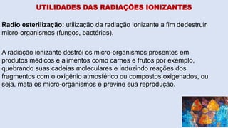 UTILIDADES DAS RADIAÇÕES IONIZANTES
Radio esterilização: utilização da radiação ionizante a fim dedestruir
micro-organismos (fungos, bactérias).
A radiação ionizante destrói os micro-organismos presentes em
produtos médicos e alimentos como carnes e frutos por exemplo,
quebrando suas cadeias moleculares e induzindo reações dos
fragmentos com o oxigênio atmosférico ou compostos oxigenados, ou
seja, mata os micro-organismos e previne sua reprodução.
 