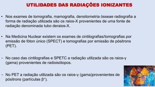 UTILIDADES DAS RADIAÇÕES IONIZANTES
• Nos exames de tomografia, mamografia, densitometria ósseae radiografia a
forma de radiação utilizada são os raios-X provenientes de uma fonte de
radiação denominada tubo deraios-X.
• Na Medicina Nuclear existem os exames de cintilografias/tomografias por
emissão de fóton único (SPECT) e tomografias por emissão de pósitrons
(PET).
- No caso das cintilografias e SPETC a radiação utilizada são os raios-γ
(gama) provenientes de radioisótopos.
- No PET a radiação utilizada são os raios-γ (gama)provenientes de
pósitrons (partículas β+).
 
