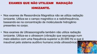 EXAMES QUE NÃO UTILIZAM RADIAÇÃO
IONIZANTE.
• Nos exames de Ressonância Magnética não se utiliza radiação
ionizante. Utiliza-se o campo magnético e a radiofrequência,
baseando-se na concentração de moléculasde hidrogênio
presentes no corpo.
• Nos exames de Ultrassonografia também não utiliza radiação
ionizante. Utiliza-se o ultrassom (vibração que sepropaga num
meio elástico com uma frequência superior a 20.000 Hz e que é
inaudível pelo sistema auditivo humano;onda ultrassônica).
 