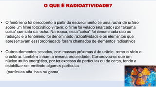 O QUE É RADIOATIVIDADE?
• O fenômeno foi descoberto a partir do esquecimento de uma rocha de urânio
sobre um filme fotográfico virgem: o filme foi velado (marcado) por “alguma
coisa” que saía da rocha. Na época, essa “coisa” foi denominada raio ou
radiação e o fenômeno foi denominado radioatividade e os elementos que
apresentavam essapropriedade foram chamados de elementos radioativos.
• Outros elementos pesados, com massas próximas à do urânio, como o rádio e
o polônio, também tinham a mesma propriedade. Comprovou-se que um
núcleo muito energético, por ter excesso de partículas ou de carga, tende a
estabilizar-se, emitindo algumas partículas
(partículas alfa, beta ou gama)
 