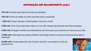 700 mSv Vômitos após algumas horas de exposição
750 mSv Perda de cabelo em duas semanas após a exposição
1.000 mSv Causa náuseas e deformações, mas não a morte
5.000 mSv Uma única dose pode matar, em um mês, metade das pessoas que foram expostas
6.000 mSv Dosagem medida nos trabalhadores de Chernobyl que morreram em menos de um mês
10.000 mSv Destruição da parede intestinal, hemorragia interna e morte em duas semanas após a
exposição
20.000 mSv Comprometimento das funções cerebrais, convulsões e morte em
poucas horas
EXPOSIÇÃO EM MILISIEVERTS (mSv)
 