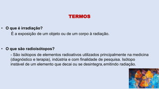 TERMOS
• O que é irradiação?
É a exposição de um objeto ou de um corpo à radiação.
• O que são radioisótopos?
- São isótopos de elementos radioativos utilizados principalmente na medicina
(diagnóstico e terapia), indústria e com finalidade de pesquisa. Isótopo
instável de um elemento que decai ou se desintegra,emitindo radiação.
 