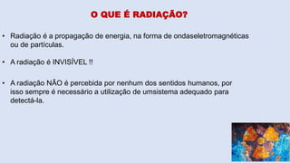 O QUE É RADIAÇÃO?
• Radiação é a propagação de energia, na forma de ondaseletromagnéticas
ou de partículas.
• A radiação é INVISÍVEL !!
• A radiação NÃO é percebida por nenhum dos sentidos humanos, por
isso sempre é necessário a utilização de umsistema adequado para
detectá-la.
 