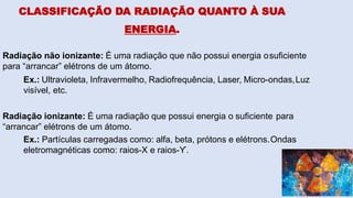 CLASSIFICAÇÃO DA RADIAÇÃO QUANTO À SUA
ENERGIA.
Radiação não ionizante: É uma radiação que não possui energia osuficiente
para “arrancar” elétrons de um átomo.
Ex.: Ultravioleta, Infravermelho, Radiofrequência, Laser, Micro-ondas,Luz
visível, etc.
Radiação ionizante: É uma radiação que possui energia o suficiente para
“arrancar” elétrons de um átomo.
Ex.: Partículas carregadas como: alfa, beta, prótons e elétrons.Ondas
eletromagnéticas como: raios-X e raios-ϒ.
 