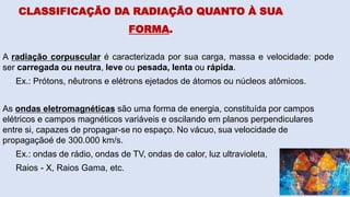 CLASSIFICAÇÃO DA RADIAÇÃO QUANTO À SUA
FORMA.
A radiação corpuscular é caracterizada por sua carga, massa e velocidade: pode
ser carregada ou neutra, leve ou pesada, lenta ou rápida.
Ex.: Prótons, nêutrons e elétrons ejetados de átomos ou núcleos atômicos.
As ondas eletromagnéticas são uma forma de energia, constituída por campos
elétricos e campos magnéticos variáveis e oscilando em planos perpendiculares
entre si, capazes de propagar-se no espaço. No vácuo, sua velocidade de
propagaçãoé de 300.000 km/s.
Ex.: ondas de rádio, ondas de TV, ondas de calor, luz ultravioleta,
Raios - X, Raios Gama, etc.
 