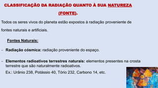 CLASSIFICAÇÃO DA RADIAÇÃO QUANTO À SUA NATUREZA
(FONTE).
Todos os seres vivos do planeta estão expostos à radiação proveniente de
fontes naturais e artificiais.
Fontes Naturais:
- Radiação cósmica: radiação proveniente do espaço.
- Elementos radioativos terrestres naturais: elementos presentes na crosta
terrestre que são naturalmente radioativos.
Ex.: Urânio 238, Potássio 40, Tório 232, Carbono 14, etc.
 