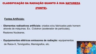 Fontes Artificiais:
- Elementos radioativos artificiais: criados e/ou fabricados pelo homem
através de máquinas. Ex.: Cíclotron (acelerador de partículas),
Reatores Nucleares.
- Equipamentos elétricos emissores de radiação: equipamentos
de Raios-X, Tomógrafos, Mamógrafos, etc.
CLASSIFICAÇÃO DA RADIAÇÃO QUANTO À SUA NATUREZA
(FONTE).
 