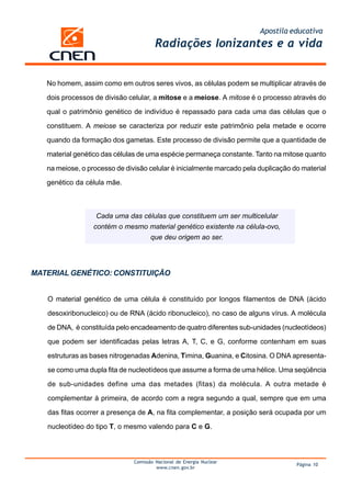 Apostila educativa
                                        Radiações Ionizantes e a vida


   No homem, assim como em outros seres vivos, as células podem se multiplicar através de

   dois processos de divisão celular, a mitose e a meiose. A mitose é o processo através do

   qual o patrimônio genético de indivíduo é repassado para cada uma das células que o

   constituem. A meiose se caracteriza por reduzir este patrimônio pela metade e ocorre

   quando da formação dos gametas. Este processo de divisão permite que a quantidade de

   material genético das células de uma espécie permaneça constante. Tanto na mitose quanto

   na meiose, o processo de divisão celular é inicialmente marcado pela duplicação do material

   genético da célula mãe.



                   Cada uma das células que constituem um ser multicelular
                  contém o mesmo material genético existente na célula-ovo,
                                  que deu origem ao ser.




MATERIAL GENÉTICO: CONSTITUIÇÃO


   O material genético de uma célula é constituído por longos filamentos de DNA (ácido

   desoxiribonucleico) ou de RNA (ácido ribonucleico), no caso de alguns vírus. A molécula

   de DNA, é constituída pelo encadeamento de quatro diferentes sub-unidades (nucleotídeos)

   que podem ser identificadas pelas letras A, T, C, e G, conforme contenham em suas

   estruturas as bases nitrogenadas Adenina, Timina, Guanina, e Citosina. O DNA apresenta-

   se como uma dupla fita de nucleotídeos que assume a forma de uma hélice. Uma seqüência

   de sub-unidades define uma das metades (fitas) da molécula. A outra metade é

   complementar à primeira, de acordo com a regra segundo a qual, sempre que em uma

   das fitas ocorrer a presença de A, na fita complementar, a posição será ocupada por um

   nucleotídeo do tipo T, o mesmo valendo para C e G.



                               Comissão Nacional de Energia Nuclear
                                                                                    Página 10
                                        www.cnen.gov.br
 