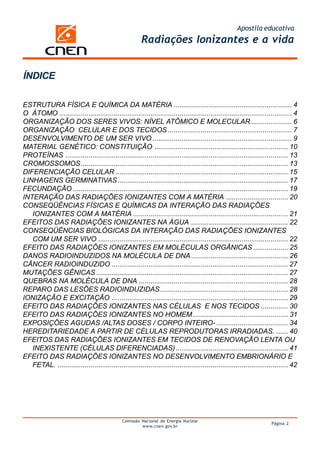 Apostila educativa
                                                        Radiações Ionizantes e a vida


ÍNDICE

ESTRUTURA FÍSICA E QUÍMICA DA MATÉRIA ............................................................. 4
O ÁTOMO ........................................................................................................................ 4
ORGANIZAÇÃO DOS SERES VIVOS: NÍVEL ATÔMICO E MOLECULAR ..................... 6
ORGANIZAÇÃO CELULAR E DOS TECIDOS ................................................................ 7
DESENVOLVIMENTO DE UM SER VIVO ........................................................................ 9
MATERIAL GENÉTICO: CONSTITUIÇÃO ..................................................................... 10
PROTEÍNAS ................................................................................................................... 13
CROMOSSOMOS ........................................................................................................... 13
DIFERENCIAÇÃO CELULAR ......................................................................................... 15
LINHAGENS GERMINATIVAS ........................................................................................ 17
FECUNDAÇÃO ............................................................................................................... 19
INTERAÇÃO DAS RADIAÇÕES IONIZANTES COM A MATÉRIA ................................ 20
CONSEQÜÊNCIAS FÍSICAS E QUÍMICAS DA INTERAÇÃO DAS RADIAÇÕES
   IONIZANTES COM A MATÉRIA ................................................................................ 21
EFEITOS DAS RADIAÇÕES IONIZANTES NA ÁGUA .................................................. 22
CONSEQÜÊNCIAS BIOLÓGICAS DA INTERAÇÃO DAS RADIAÇÕES IONIZANTES
   COM UM SER VIVO .................................................................................................. 22
EFEITO DAS RADIAÇÕES IONIZANTES EM MOLÉCULAS ORGÂNICAS .................. 25
DANOS RADIOINDUZIDOS NA MOLÉCULA DE DNA .................................................. 26
CÂNCER RADIOINDUZIDO ........................................................................................... 27
MUTAÇÕES GÊNICAS ................................................................................................... 27
QUEBRAS NA MOLÉCULA DE DNA ............................................................................. 28
REPARO DAS LESÕES RADIOINDUZIDAS .................................................................. 28
IONIZAÇÃO E EXCITAÇÃO ........................................................................................... 29
EFEITO DAS RADIAÇÕES IONIZANTES NAS CÉLULAS E NOS TECIDOS .............. 30
EFEITO DAS RADIAÇÕES IONIZANTES NO HOMEM ................................................. 31
EXPOSIÇÕES AGUDAS /ALTAS DOSES / CORPO INTEIRO- ..................................... 34
HEREDITARIEDADE A PARTIR DE CÉLULAS REPRODUTORAS IRRADIADAS. ...... 40
EFEITOS DAS RADIAÇÕES IONIZANTES EM TECIDOS DE RENOVAÇÃO LENTA OU
   INEXISTENTE (CÉLULAS DIFERENCIADAS) .......................................................... 41
EFEITO DAS RADIAÇÕES IONIZANTES NO DESENVOLVIMENTO EMBRIONÁRIO E
   FETAL. ....................................................................................................................... 42




                                               Comissão Nacional de Energia Nuclear
                                                                                                                       Página 2
                                                        www.cnen.gov.br
 