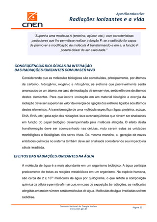 Apostila educativa
                                        Radiações Ionizantes e a vida


             “Suponha uma molécula A (proteína, açúcar, etc.), com características
           particulares que lhe permitisse realizar a função F: se a radiação for capaz
          de promover a modificação da molécula A transformando-a em a, a função F
                                poderá deixar de ser executada.”




CONSEQÜÊNCIAS BIOLÓGICAS DA INTERAÇÃO
DAS RADIAÇÕES IONIZANTES COM UM SER VIVO

    Considerando que as moléculas biológicas são constituídas, principalmente, por átomos

    de carbono, hidrogênio, oxigênio e nitrogênio, os elétrons que provavelmente serão

    arrancados de um átomo, no caso de irradiação de um ser vivo, serão elétrons de átomos

    destes elementos. Para que ocorra ionização em um material biológico a energia da

    radiação deve ser superior ao valor da energia de ligação dos elétrons ligados aos átomos

    destes elementos. A transformação de uma molécula específica (água, proteína, açúcar,
    DNA, RNA, etc.) pela ação das radiações leva a conseqüências que devem ser analisadas

    em função do papel biológico desempenhado pela molécula atingida. O efeito desta

    transformação deve ser acompanhado nas células, visto serem estas as unidades

    morfológicas e fisiológicas dos seres vivos. Da mesma maneira, a geração de novas

    entidades químicas no sistema também deve ser analisada considerando seu impacto na

    célula irradiada.

EFEITOS DAS RADIAÇÕES IONIZANTES NA ÁGUA

    A molécula de água é a mais abundante em um organismo biológico. A água participa

    praticamente de todas as reações metabólicas em um organismo. Na espécie humana,

    são cerca de 2 x 1025 moléculas de água por quilograma, o que reflete a composição

    química da célula e permite afirmar que, em caso de exposição às radiações, as moléculas

    atingidas em maior número serão moléculas de água. Moléculas de água irradiadas sofrem

    radiólise.

                               Comissão Nacional de Energia Nuclear
                                                                                   Página 22
                                        www.cnen.gov.br
 