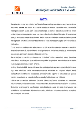 Apostila educativa
                                    Radiações Ionizantes e a vida


                                           NOTA
As radiações ionizantes existem no Planeta Terra desde a sua origem, sendo portanto um

fenômeno natural. No início, as taxas de exposição a estas radiações eram certamente

incompatíveis com a vida. Com o passar do tempo, os átomos radioativos, instáveis, foram

evoluindo para configurações cada vez mais estáveis, através da liberação do excesso de

energia armazenada nos seus núcleos. Pelas suas propriedades esta energia é capaz de

interagir com a matéria, arrancando elétrons de seus átomos (ionização) e modificando as

moléculas.

Considerando a evolução dos seres vivos, a modificação de moléculas levou a um aumento

de sua diversidade, e provavelmente ao surgimento de novas estruturas que, devidamente

associadas, ganharam características de ser vivo.

As radiações ionizantes continuaram a “trabalhar” este material ao longo das eras,

produzindo modificações que contribuíram para o surgimento da diversidade de seres

vivos que povoaram e povoam a Terra.

No final do século XIX, com a utilização das radiações ionizantes em benefício do homem,

logo seus efeitos na saúde humana tornaram-se evidentes. Ao longo da história, estes

efeitos foram identificados e descritos, principalmente, a partir de situações nas quais o

homem encontrava-se exposto de forma aguda (acidentes e uso médico).

Efeitos que porventura pudessem decorrer de exposições às radiações em condições

naturais foram pouco estudados e pouco entendidos. Recentemente um esforço no sentido

de melhor se entender o papel destas radiações junto à vida tem sido desenvolvido e a

expectativa é que possam ser emitidos novos conceitos a respeito dos efeitos biológicos

das radiações ionizantes.




                            Comissão Nacional de Energia Nuclear
                                                                                 Página 3
                                     www.cnen.gov.br
 