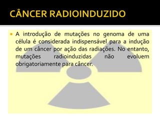  A introdução de mutações no genoma de uma
célula é considerada indispensável para a indução
de um câncer por ação das radiações. No entanto,
mutações radioinduzidas não evoluem
obrigatoriamente para câncer.
 