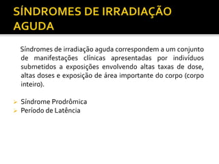 Síndromes de irradiação aguda correspondem a um conjunto
de manifestações clínicas apresentadas por indivíduos
submetidos a exposições envolvendo altas taxas de dose,
altas doses e exposição de área importante do corpo (corpo
inteiro).
 Síndrome Prodrômica
 Período de Latência
 
