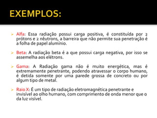  Alfa: Essa radiação possui carga positiva, é constituída por 2
prótons e 2 nêutrons, a barreira que não permite sua penetração é
a folha de papel alumínio.
 Beta: A radiação beta é a que possui carga negativa, por isso se
assemelha aos elétrons.
 Gama: A Radiação gama não é muito energética, mas é
extremamente penetrante, podendo atravessar o corpo humano,
é detida somente por uma parede grossa de concreto ou por
algum tipo de metal.
 Raio X: É um tipo de radiação eletromagnética penetrante e
invisível ao olho humano, com comprimento de onda menor que o
da luz visível.
 