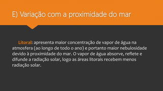 E) Variação com a proximidade do mar
Litoral: apresenta maior concentração de vapor de água na
atmosfera (ao longo de todo o ano) e portanto maior nebulosidade
devido à proximidade do mar. O vapor de água absorve, reflete e
difunde a radiação solar, logo as áreas litorais recebem menos
radiação solar.
 