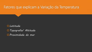 Fatores que explicam a Variação da Temperatura
Latitude
Topografia/ Altitude
Proximidade do mar
 