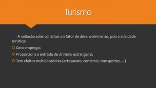 Turismo
A radiação solar constitui um fator de desenvolvimento, pois a atividade
turística:
 Gera emprego;
 Proporciona a entrada de dinheiro estrangeiro;
 Tem efeitos multiplicadores (artesanato, comércio, transportes,…)
 